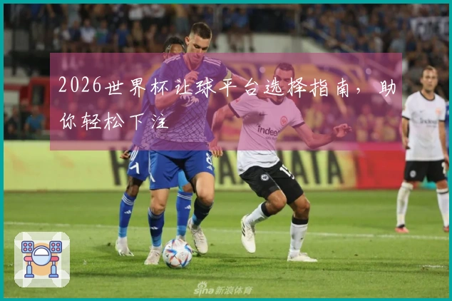 2026世界杯让球平台选择指南，助你轻松下注